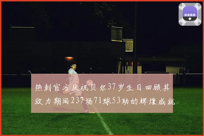 热刺官方庆祝贝尔37岁生日回顾其效力期间237场71球53助的辉煌成就