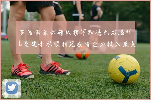 罗马俱乐部确认穆罕默德巴右膝ACL重建手术顺利完成将全力投入康复训练