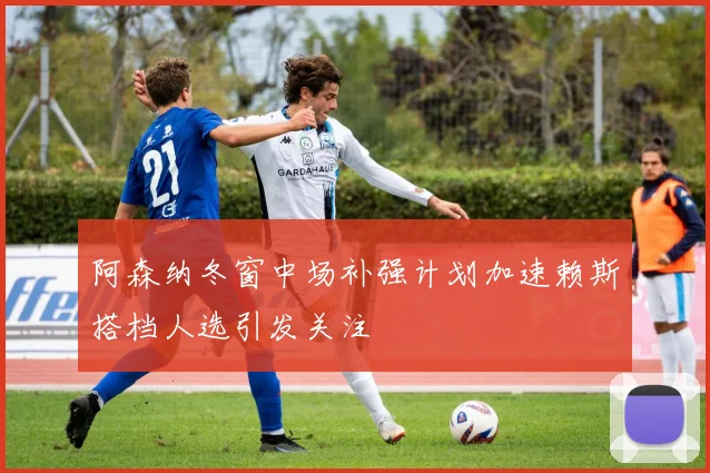 阿森纳冬窗中场补强计划加速赖斯搭档人选引发关注
