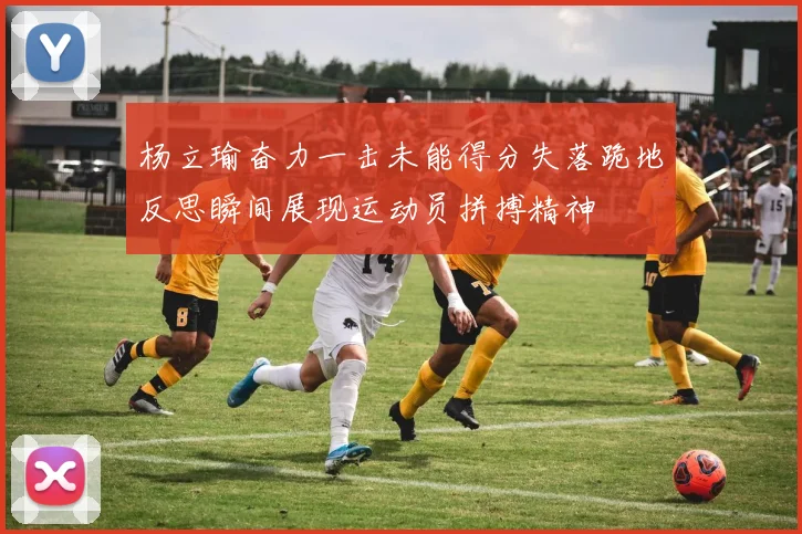 杨立瑜奋力一击未能得分失落跪地反思瞬间展现运动员拼搏精神