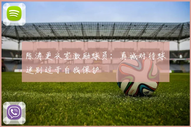 陈涛更衣室激励球员：真诚对待球迷别过于自我保护