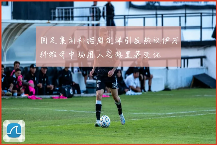 国足集训补招周定洋引发热议伊万科维奇中场用人思路显著变化