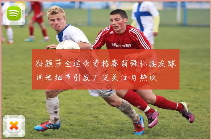 孙颖莎全运会资格赛前强化接发球训练细节引发广泛关注与热议