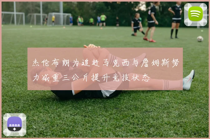 杰伦布朗为追赶马克西与詹姆斯努力减重三公斤提升竞技状态