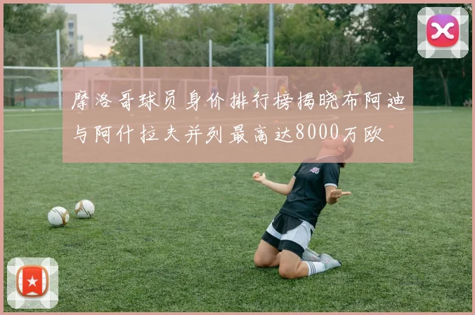 摩洛哥球员身价排行榜揭晓布阿迪与阿什拉夫并列最高达8000万欧